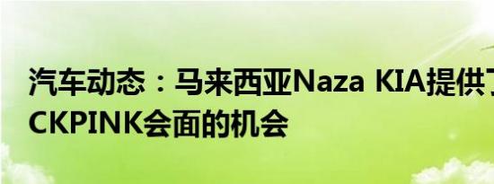 汽车动态：马来西亚Naza KIA提供了与BLACKPINK会面的机会