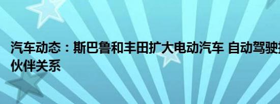 汽车动态：斯巴鲁和丰田扩大电动汽车 自动驾驶技术的合作伙伴关系