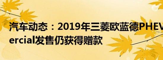汽车动态：2019年三菱欧蓝德PHEV Commercial发售仍获得赠款