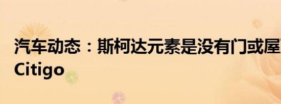 汽车动态：斯柯达元素是没有门或屋顶的电动Citigo