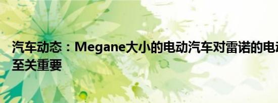 汽车动态：Megane大小的电动汽车对雷诺的电动汽车计划至关重要