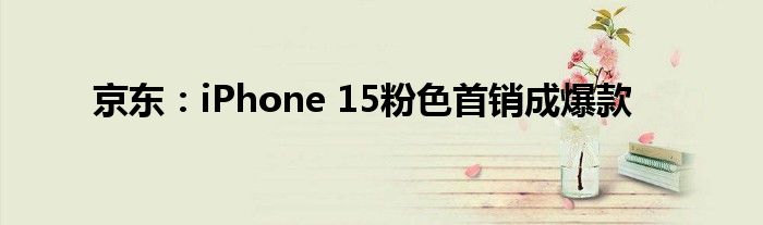 京东：iPhone 15粉色首销成爆款