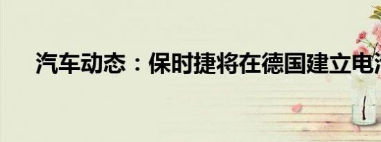 汽车动态：保时捷将在德国建立电池厂