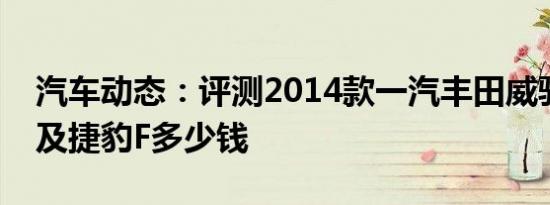 汽车动态：评测2014款一汽丰田威驰怎么样及捷豹F多少钱