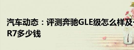 汽车动态：评测奔驰GLE级怎么样及一汽森雅R7多少钱