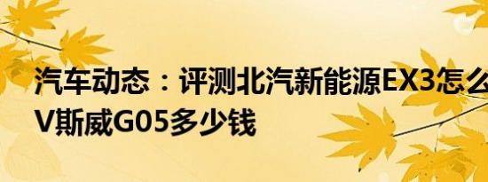 汽车动态：评测北汽新能源EX3怎么样及SUV斯威G05多少钱
