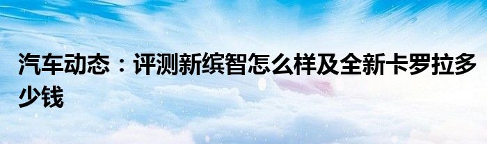 汽车动态：评测新缤智怎么样及全新卡罗拉多少钱