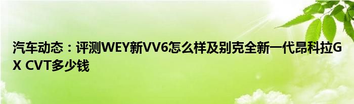 汽车动态：评测WEY新VV6怎么样及别克全新一代昂科拉GX CVT多少钱
