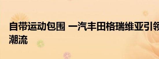 自带运动包围 一汽丰田格瑞维亚引领MPV新潮流