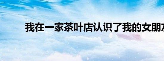 我在一家茶叶店认识了我的女朋友