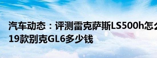 汽车动态：评测雷克萨斯LS500h怎么样及2019款别克GL6多少钱