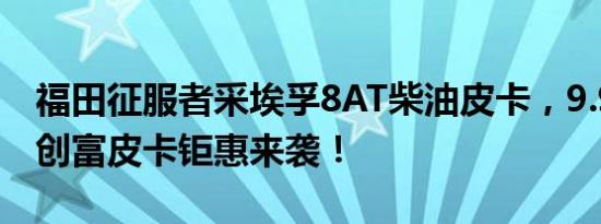 福田征服者采埃孚8AT柴油皮卡，9.98万起，创富皮卡钜惠来袭！