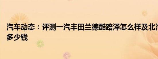 汽车动态：评测一汽丰田兰德酷路泽怎么样及北汽威旺m20多少钱