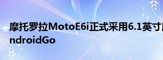 摩托罗拉MotoE6i正式采用6.1英寸屏幕和AndroidGo