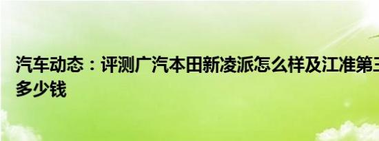 汽车动态：评测广汽本田新凌派怎么样及江准第三代瑞风S3多少钱