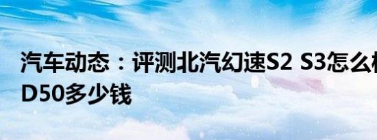 汽车动态：评测北汽幻速S2 S3怎么样及绅宝D50多少钱