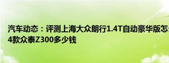 汽车动态：评测上海大众朗行1.4T自动豪华版怎么样及2014款众泰Z300多少钱