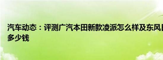 汽车动态：评测广汽本田新款凌派怎么样及东风日产新奇骏多少钱