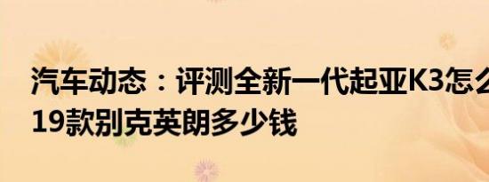 汽车动态：评测全新一代起亚K3怎么样及2019款别克英朗多少钱