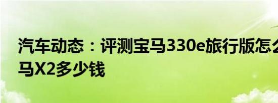汽车动态：评测宝马330e旅行版怎么样及宝马X2多少钱