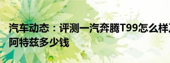 汽车动态：评测一汽奔腾T99怎么样及马自达阿特兹多少钱