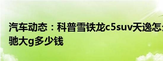 汽车动态：科普雪铁龙c5suv天逸怎么样及奔驰大g多少钱