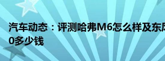 汽车动态：评测哈弗M6怎么样及东风风光580多少钱