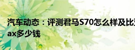 汽车动态：评测君马S70怎么样及比亚迪宋max多少钱