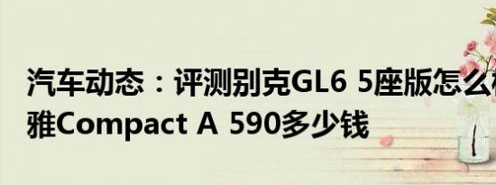 汽车动态：评测别克GL6 5座版怎么样及阿迪雅Compact A 590多少钱