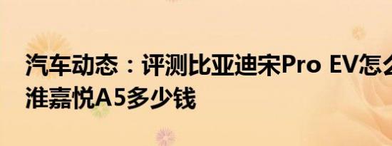 汽车动态：评测比亚迪宋Pro EV怎么样及江淮嘉悦A5多少钱