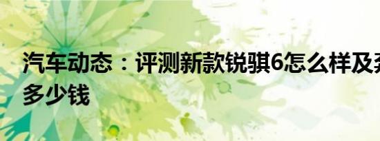 汽车动态：评测新款锐骐6怎么样及奔驰CLA多少钱