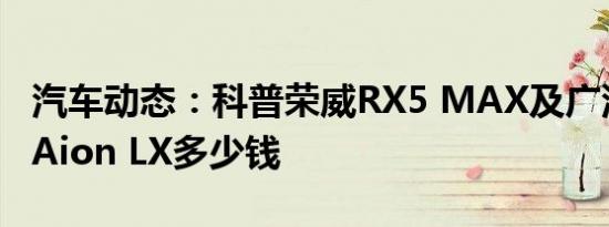 汽车动态：科普荣威RX5 MAX及广汽新能源Aion LX多少钱