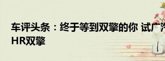 车评头条：终于等到双擎的你 试广汽丰田C-HR双擎