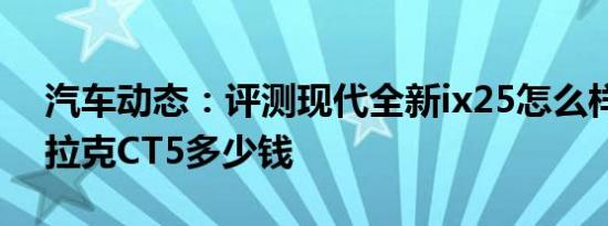 汽车动态：评测现代全新ix25怎么样及凯迪拉克CT5多少钱