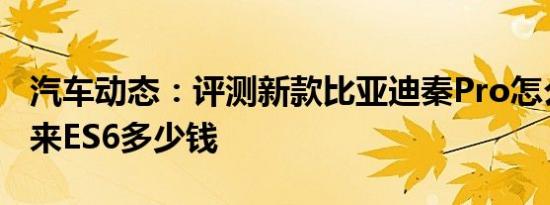 汽车动态：评测新款比亚迪秦Pro怎么样及蔚来ES6多少钱