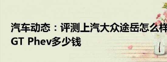 汽车动态：评测上汽大众途岳怎么样及VV7 GT Phev多少钱