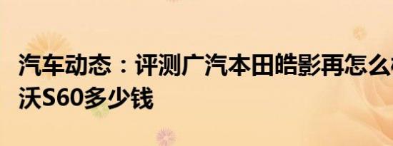 汽车动态：评测广汽本田皓影再怎么样及沃尔沃S60多少钱