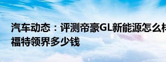 汽车动态：评测帝豪GL新能源怎么样及江铃福特领界多少钱