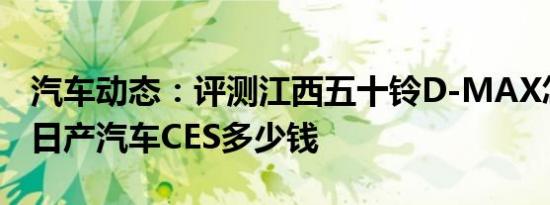 汽车动态：评测江西五十铃D-MAX怎么样及日产汽车CES多少钱