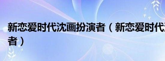 新恋爱时代沈画扮演者（新恋爱时代沈画扮演者）