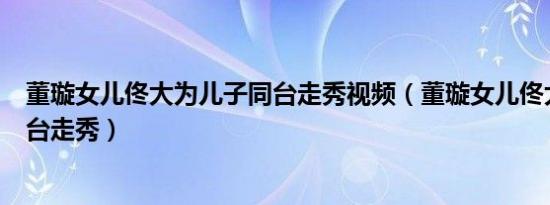 董璇女儿佟大为儿子同台走秀视频（董璇女儿佟大为儿子同台走秀）