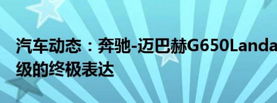 汽车动态：奔驰-迈巴赫G650Landaulet是G级的终极表达