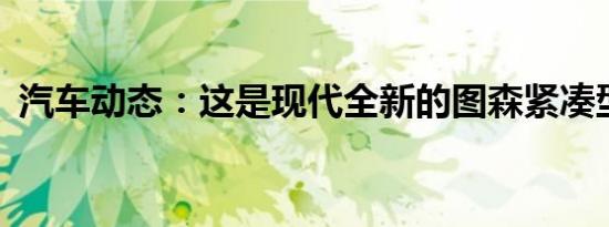 汽车动态：这是现代全新的图森紧凑型SUV
