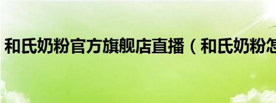 和氏奶粉官方旗舰店直播（和氏奶粉怎么样）