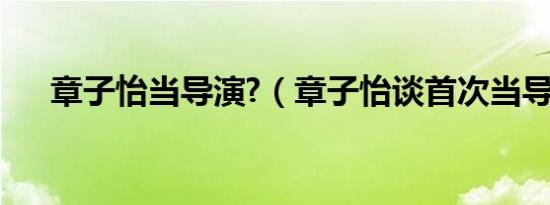 章子怡当导演?（章子怡谈首次当导演）