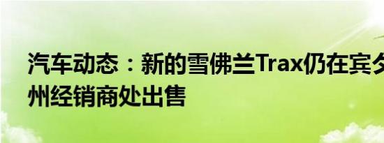 汽车动态：新的雪佛兰Trax仍在宾夕法尼亚州经销商处出售