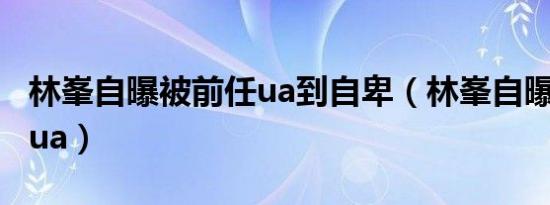 林峯自曝被前任ua到自卑（林峯自曝被前任pua）