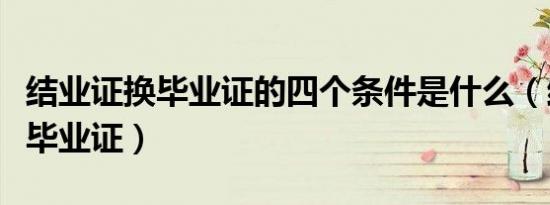 结业证换毕业证的四个条件是什么（结业证换毕业证）