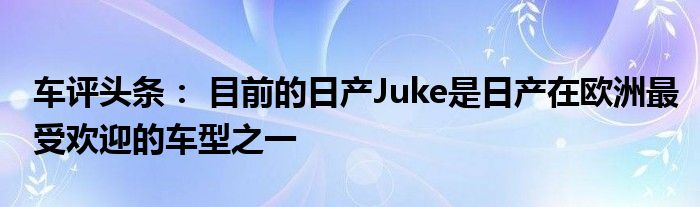 车评头条： 目前的日产Juke是日产在欧洲最受欢迎的车型之一