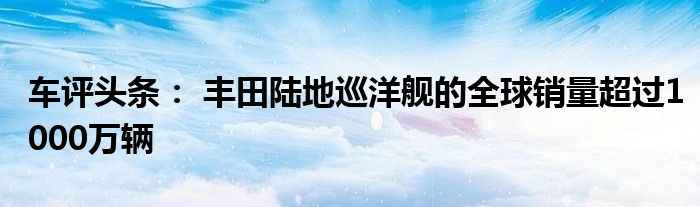 车评头条： 丰田陆地巡洋舰的全球销量超过1000万辆